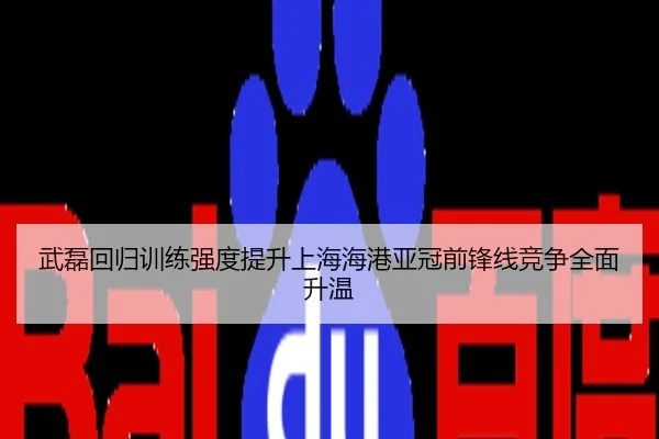 武磊回归训练强度提升上海海港亚冠前锋线竞争全面升温