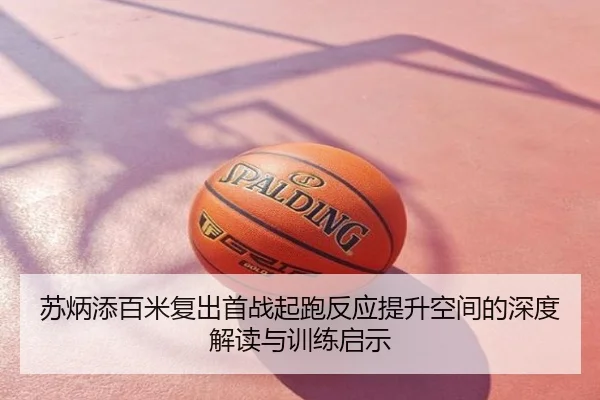 苏炳添百米复出首战起跑反应提升空间的深度解读与训练启示