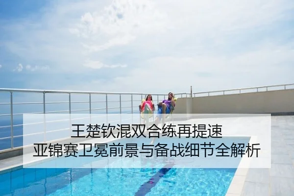 王楚钦混双合练再提速 亚锦赛卫冕前景与备战细节全解析